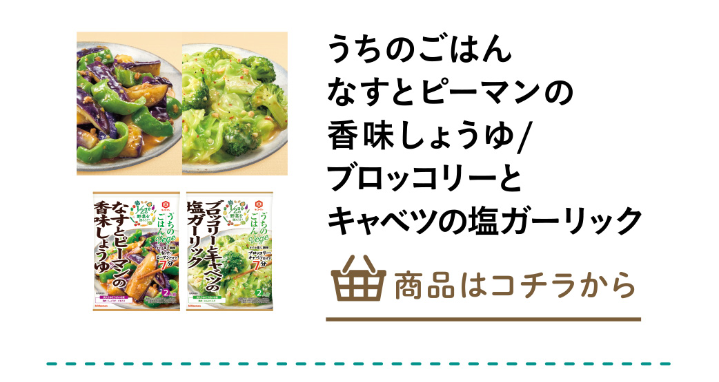 うちのごはん　なすとピーマンの香味しょうゆ/うちのごはん　ブロッコリーとキャベツの塩ガーリック