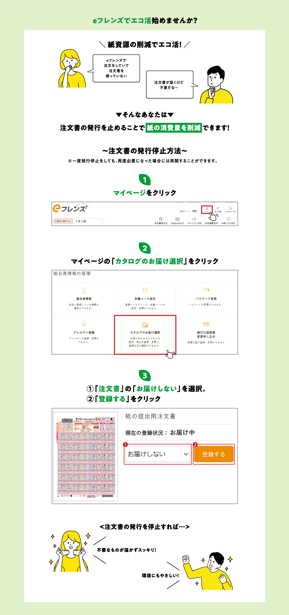 eフレンズでエコ活始めませんか？紙資源の削減でエコ活！「eフレンズで注文をしていて注文書を使っていない」「注文書が届くけど不要だな～」そんなあなたは注文書の発行を止めることで紙の消費量を削減できます！注文書の発行停止方法　①マイページをクリック　②マイページの「カタログのお届け選択」をクリック　③「注文書」の「お届けしない」を選択。「登録する」をクリック　注文書の発行を停止すれば…不要なものが届かずスッキリ！環境にもやさしい！