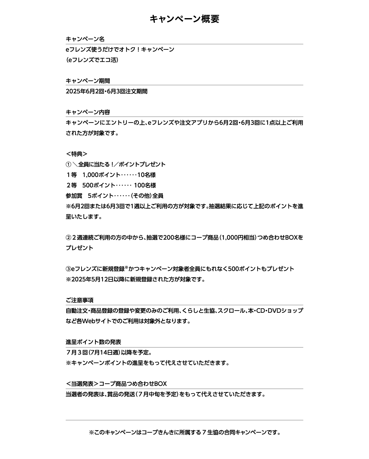 キャンペーン概要　キャンペーン名　eフレンズ使うだけでオトク！キャンペーン（eフレンズでエコ活）　キャンペーン期間　2025年6月2回・6月3回注文期間　キャンペーン内容　キャンペーンにエントリーの上、eフレンズや注文アプリから6月2回・6月3回に1点以上ご利用された方が対象です。　特典　① 全員に当たる！ポイントプレゼント　１等　1,000ポイント10名様　２等　500ポイント100名様　参加賞　5ポイント（その他）全員　※6月2回または6月3回で1週以上ご利用の方が対象です。抽選結果に応じて上記のポイントを進呈いたします。②２週連続ご利用の方の中から、抽選で200名様にコープ商品（1,000円相当）つめ合わせBOXをプレゼント　③eフレンズに新規登録かつキャンペーン対象者全員にもれなく500ポイントもプレゼント（2025年5月12日以降に新規登録された方が対象です。）ご注意事項　自動注文・商品登録の登録や変更のみのご利用、くらしと生協、スクロール、本・CD・DVDショップなど各Webサイトでのご利用は対象外となります。　進呈ポイント数の発表　７月３回（7月14日週）以降を予定。※キャンペーンポイントの進呈をもって代えさせていただきます。＜当選発表＞コープ商品つめ合わせBOX　当選者の発表は、賞品の発送（７月中旬を予定）をもって代えさせていただきます。　※このキャンペーンはコープきんきに所属する7生協の合同キャンペーンです。