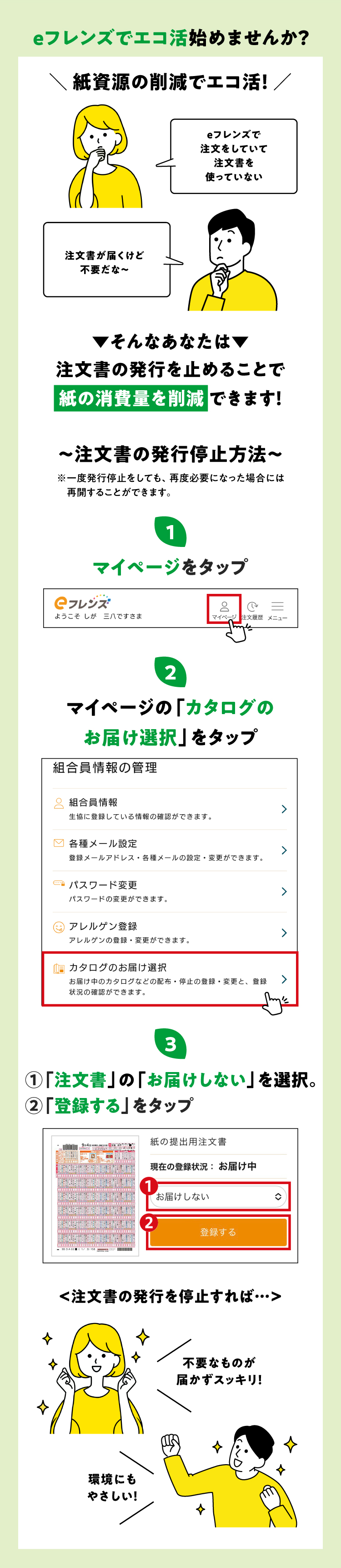 eフレンズでエコ活始めませんか？紙資源の削減でエコ活！「eフレンズで注文をしていて注文書を使っていない」「注文書が届くけど不要だな～」そんなあなたは注文書の発行を止めることで紙の消費量を削減できます！注文書の発行停止方法　①マイページをタップ　②マイページの「カタログのお届け選択」をタップ　③「注文書」の「お届けしない」を選択。「登録する」をタップ　注文書の発行を停止すれば…不要なものが届かずスッキリ！環境にもやさしい！
