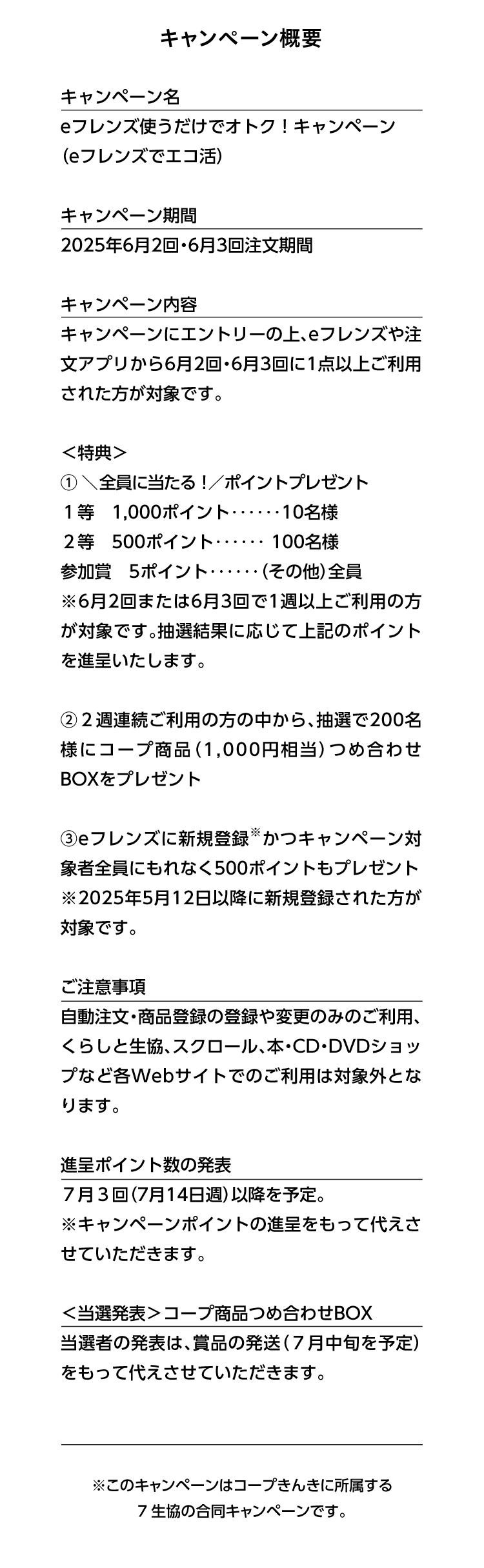 キャンペーン概要　キャンペーン名　eフレンズ使うだけでオトク！キャンペーン（eフレンズでエコ活）　キャンペーン期間　2025年6月2回・6月3回注文期間　キャンペーン内容　キャンペーンにエントリーの上、eフレンズや注文アプリから6月2回・6月3回に1点以上ご利用された方が対象です。　特典　① 全員に当たる！ポイントプレゼント　１等　1,000ポイント10名様　２等　500ポイント100名様　参加賞　5ポイント（その他）全員　※6月2回または6月3回で1週以上ご利用の方が対象です。抽選結果に応じて上記のポイントを進呈いたします。②２週連続ご利用の方の中から、抽選で200名様にコープ商品（1,000円相当）つめ合わせBOXをプレゼント　③eフレンズに新規登録かつキャンペーン対象者全員にもれなく500ポイントもプレゼント（2025年5月12日以降に新規登録された方が対象です。）ご注意事項　自動注文・商品登録の登録や変更のみのご利用、くらしと生協、スクロール、本・CD・DVDショップなど各Webサイトでのご利用は対象外となります。　進呈ポイント数の発表　７月３回（7月14日週）以降を予定。※キャンペーンポイントの進呈をもって代えさせていただきます。＜当選発表＞コープ商品つめ合わせBOX　当選者の発表は、賞品の発送（７月中旬を予定）をもって代えさせていただきます。　※このキャンペーンはコープきんきに所属する7生協の合同キャンペーンです。