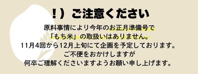 原料事情により今年のお正月準備号でもち米の取扱いはありません。ご不便をおかけしますが何卒ご理解くださいますようお願い申し上げます。